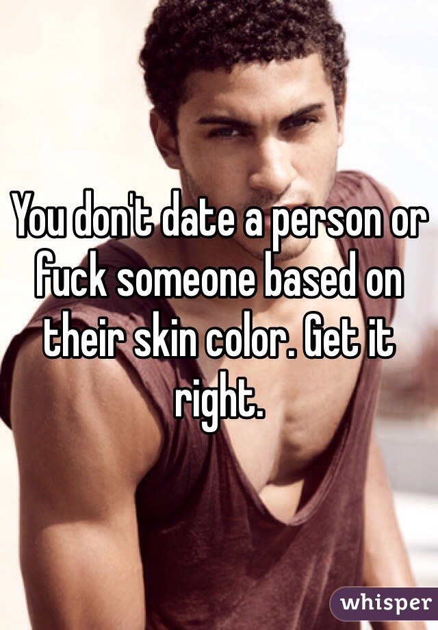 You don't date a person or fuck someone based on their skin color. Get it right.