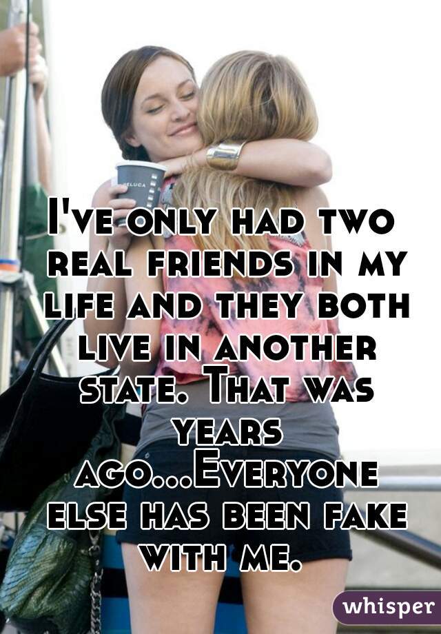 I've only had two real friends in my life and they both live in another state. That was years ago...Everyone else has been fake with me. 