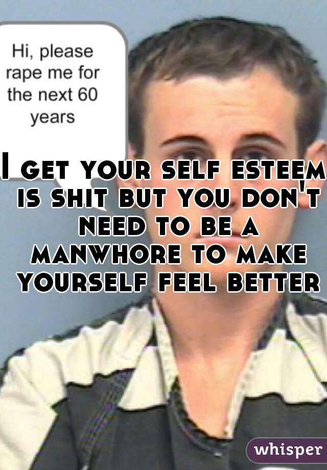 I get your self esteem is shit but you don't need to be a manwhore to make yourself feel better