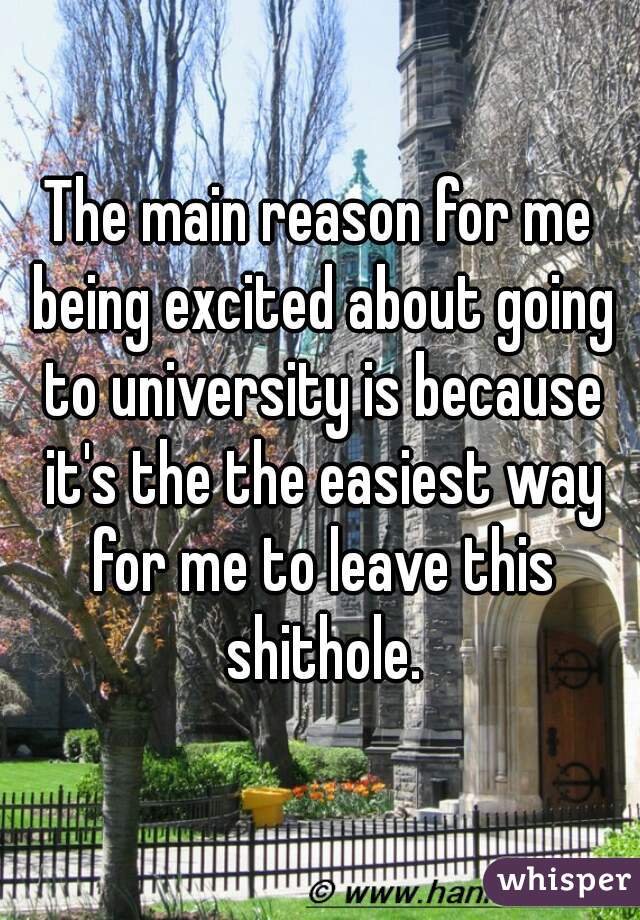 The main reason for me being excited about going to university is because it's the the easiest way for me to leave this shithole.