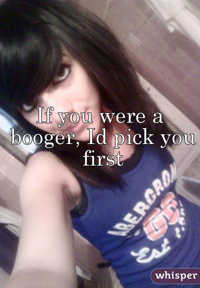 If you were a booger, Id pick you first
