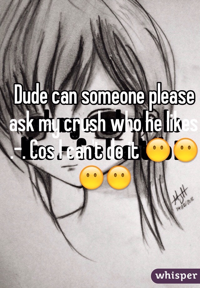 Dude can someone please ask my crush who he likes .-. Cos I can't do it 😶😶