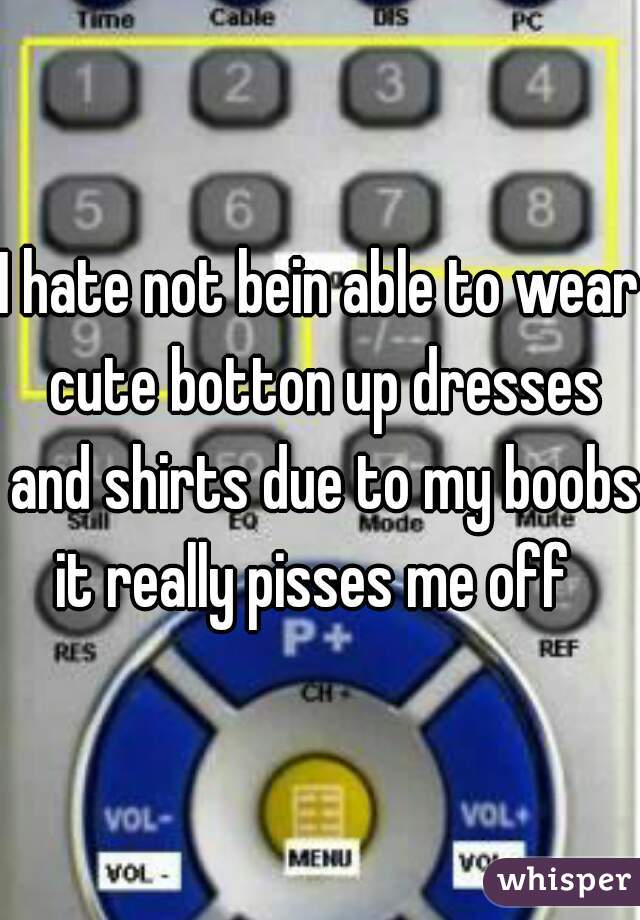 I hate not bein able to wear cute botton up dresses and shirts due to my boobs it really pisses me off  