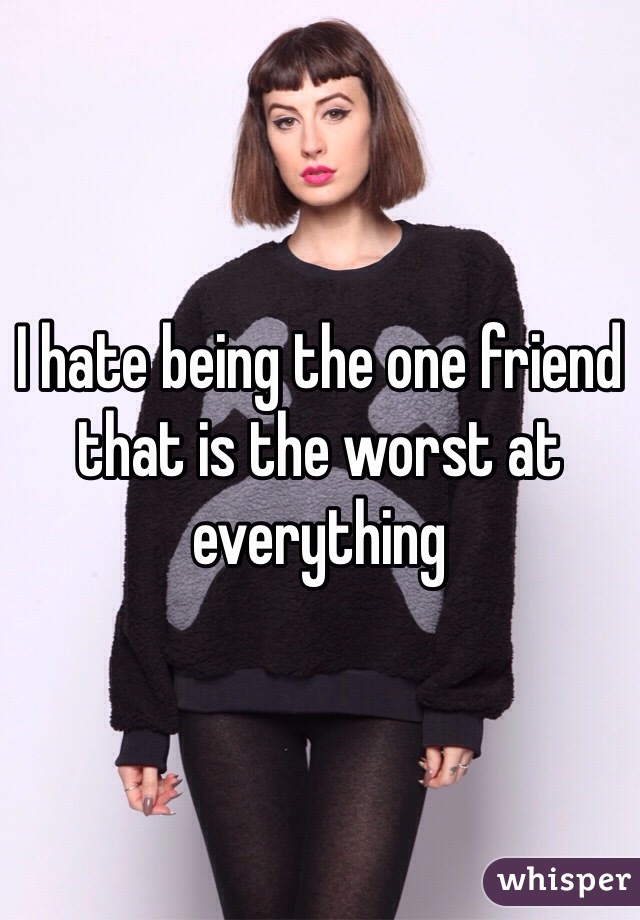 I hate being the one friend that is the worst at everything 