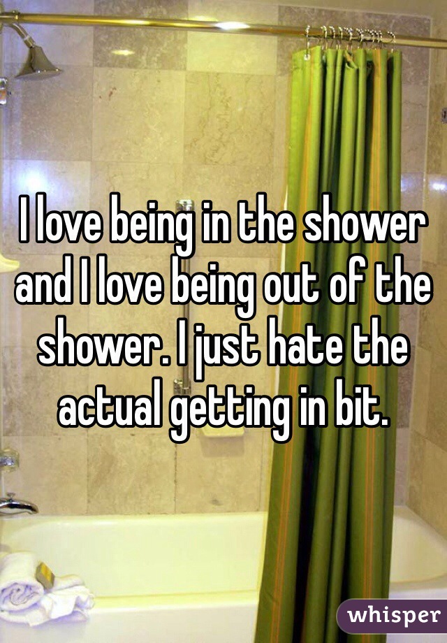 I love being in the shower and I love being out of the shower. I just hate the actual getting in bit. 