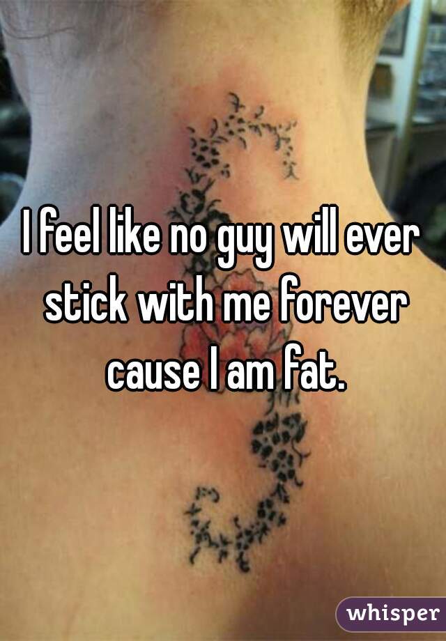 I feel like no guy will ever stick with me forever cause I am fat.
