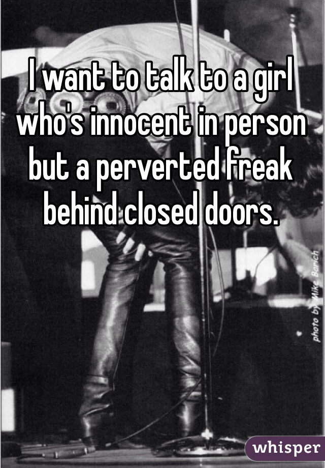 I want to talk to a girl who's innocent in person but a perverted freak behind closed doors.
