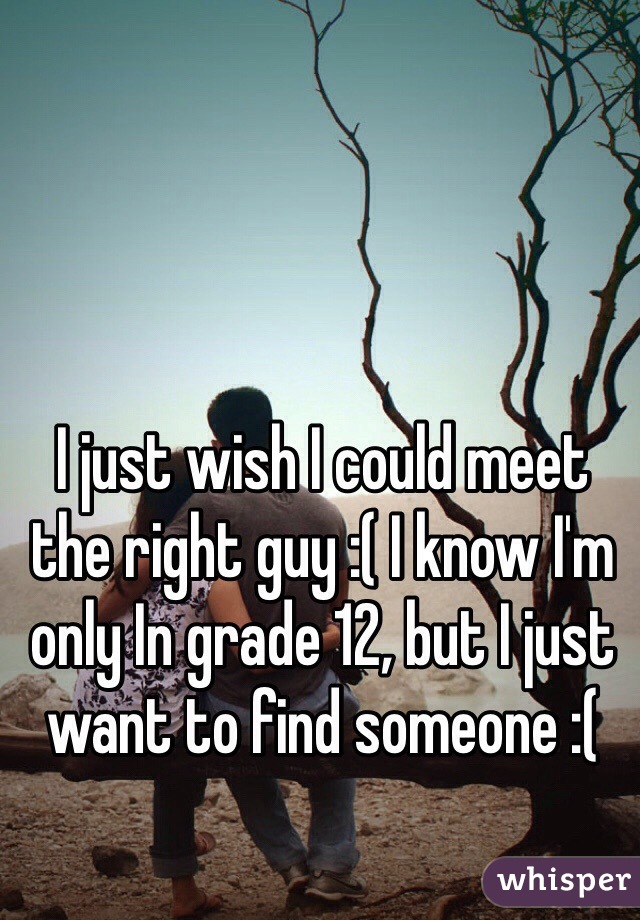 I just wish I could meet the right guy :( I know I'm only In grade 12, but I just want to find someone :( 