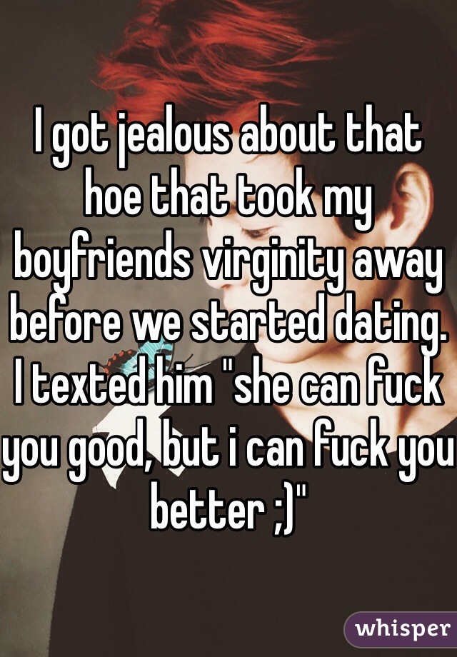 I got jealous about that hoe that took my boyfriends virginity away before we started dating. I texted him "she can fuck you good, but i can fuck you better ;)"