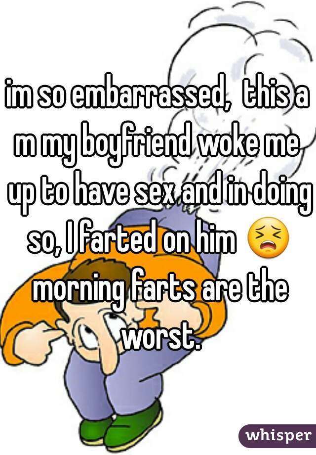 im so embarrassed,  this a
m my boyfriend woke me up to have sex and in doing so, I farted on him 😣 morning farts are the worst.