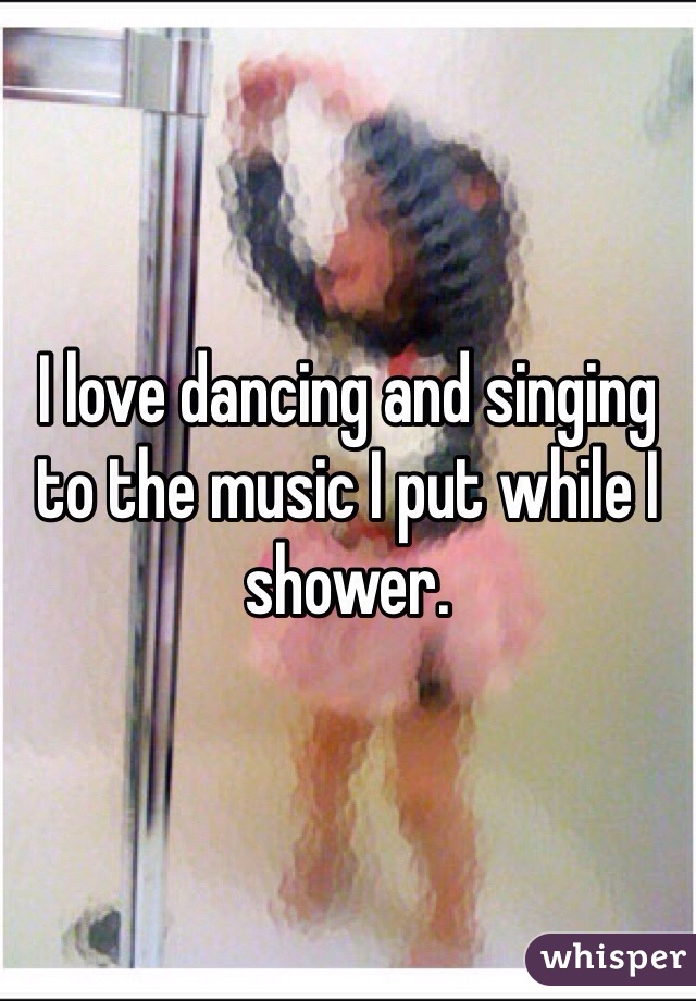 I love dancing and singing to the music I put while I shower.