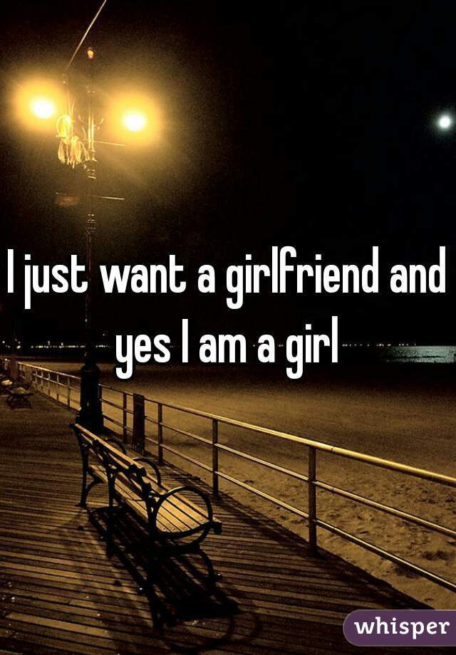 I just want a girlfriend and yes I am a girl 