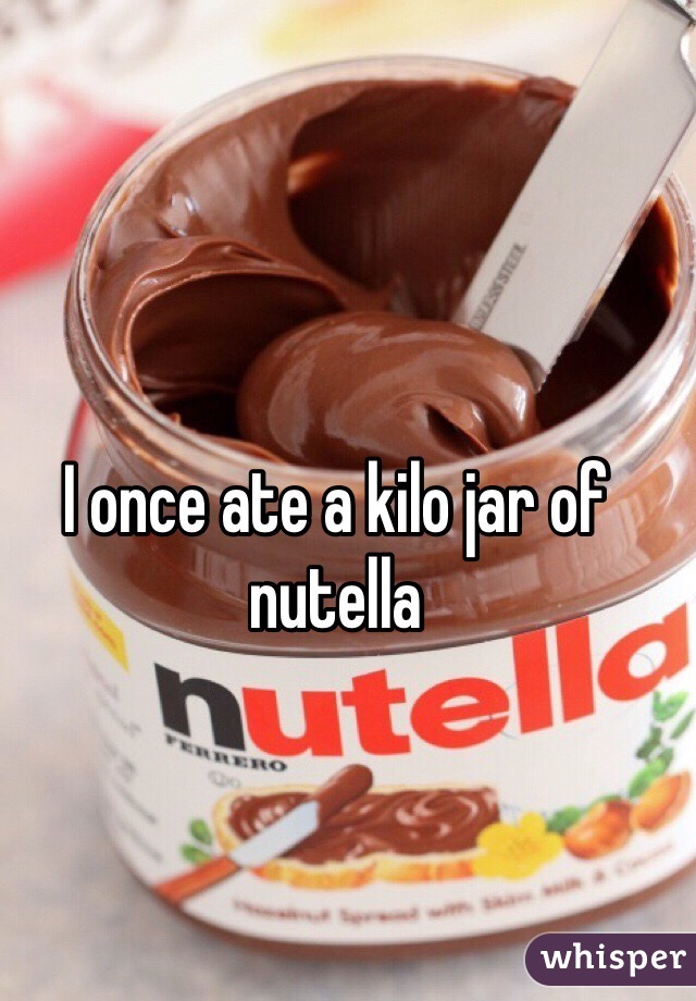 I once ate a kilo jar of nutella
