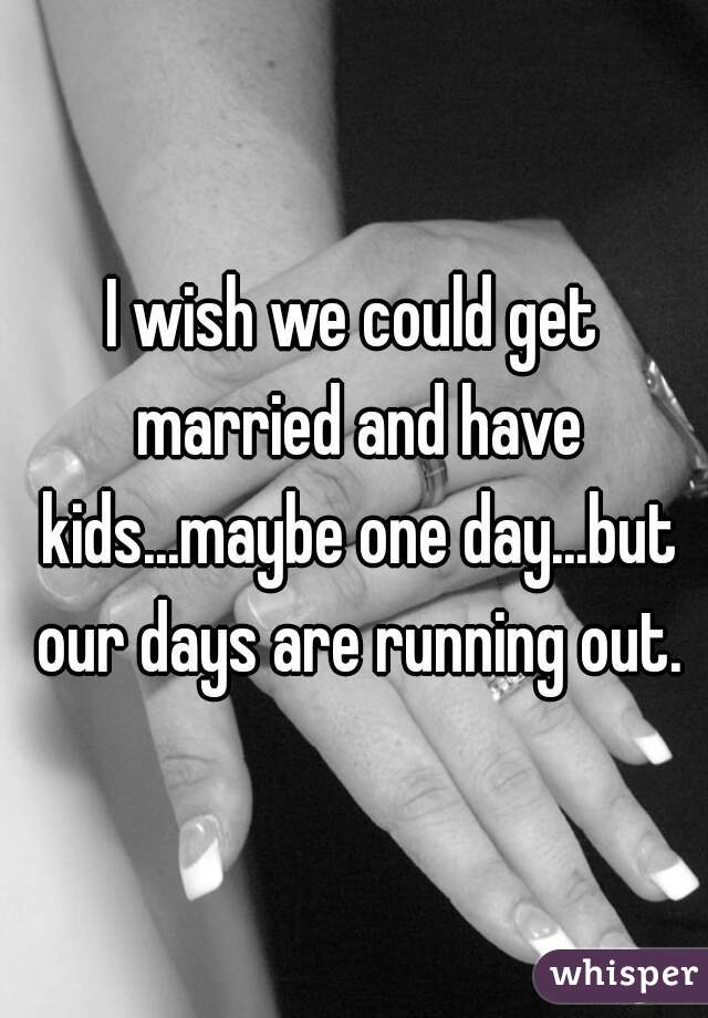I wish we could get married and have kids...maybe one day...but our days are running out.