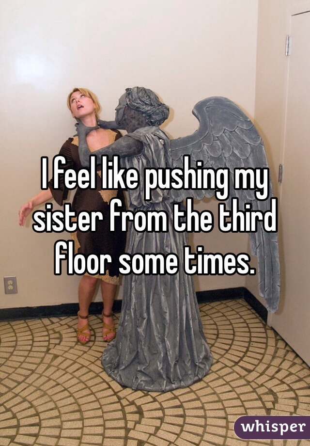 I feel like pushing my sister from the third floor some times. 