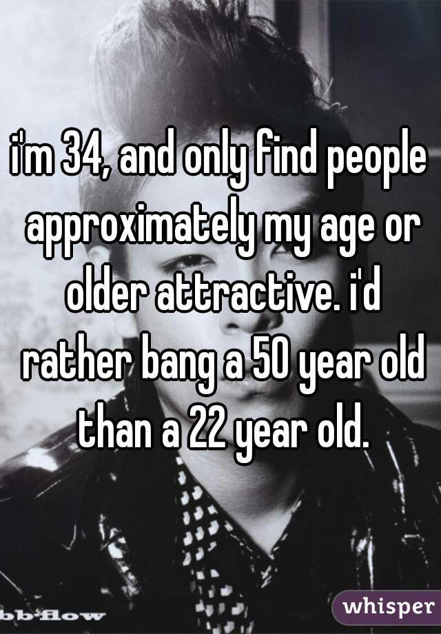 i'm 34, and only find people approximately my age or older attractive. i'd rather bang a 50 year old than a 22 year old.