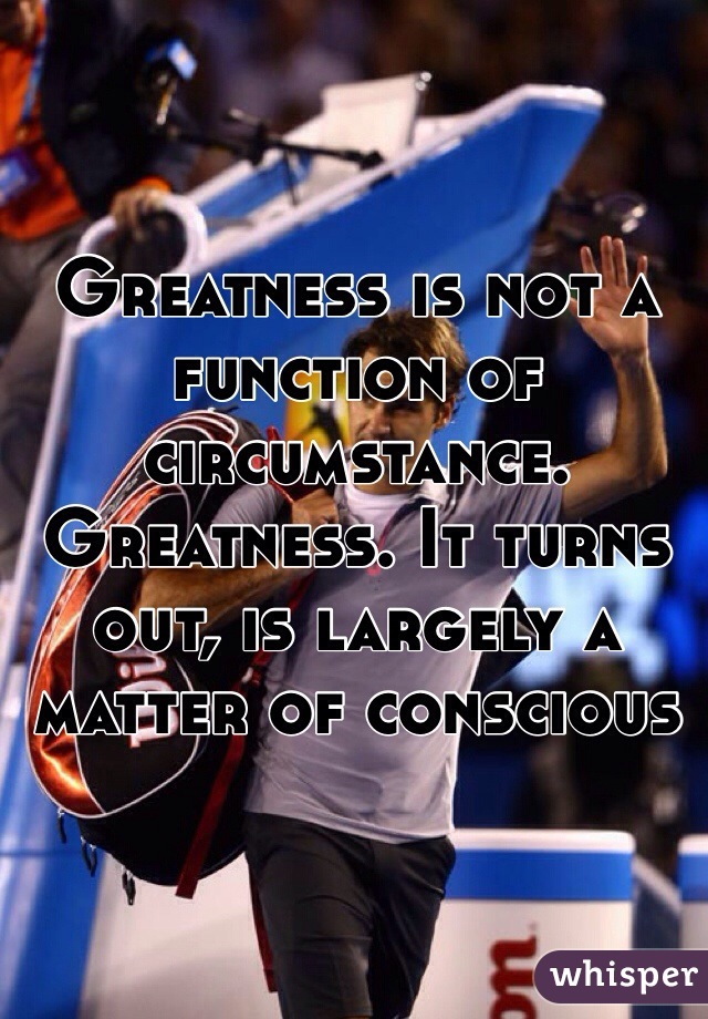 Greatness is not a function of circumstance. Greatness. It turns out, is largely a matter of conscious 
