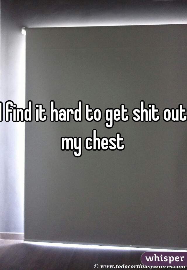I find it hard to get shit out my chest 