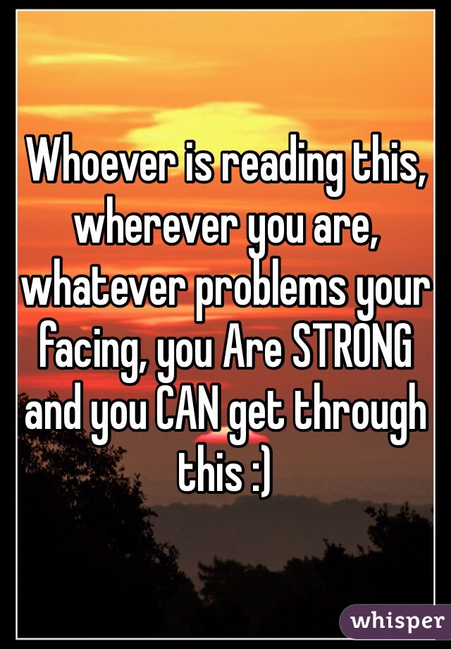 Whoever is reading this, wherever you are, whatever problems your facing, you Are STRONG and you CAN get through this :)