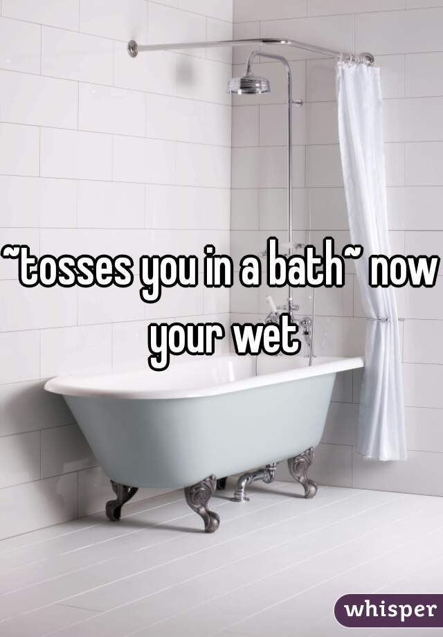 ~tosses you in a bath~ now your wet