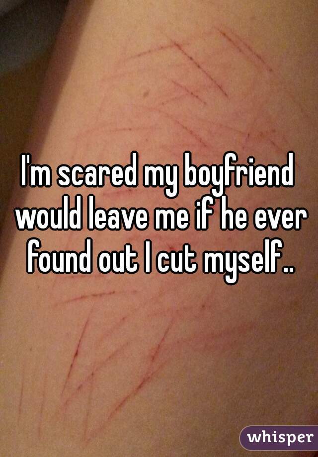 I'm scared my boyfriend would leave me if he ever found out I cut myself..