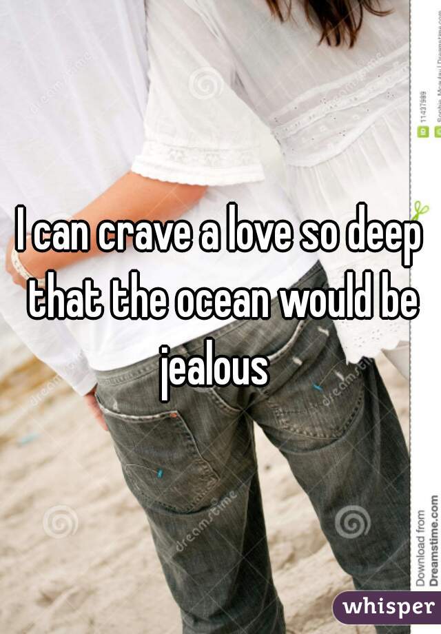 I can crave a love so deep that the ocean would be jealous  