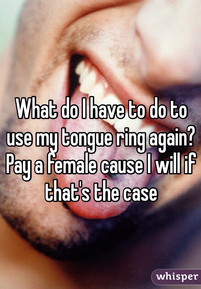 What do I have to do to use my tongue ring again? Pay a female cause I will if that's the case 