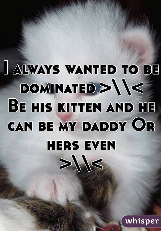 I always wanted to be dominated >\\< 
Be his kitten and he can be my daddy Or hers even 
>\\<
