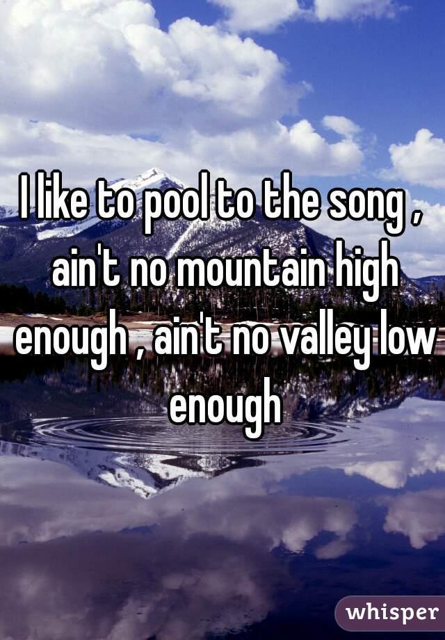 I like to pool to the song , ain't no mountain high enough , ain't no valley low enough