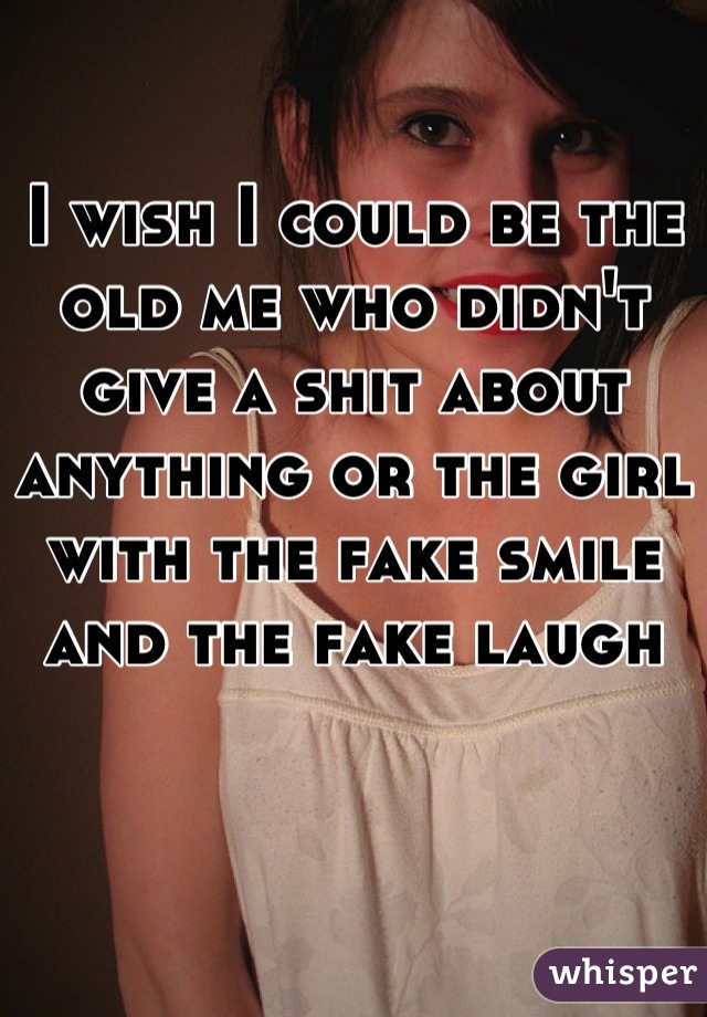 

I wish I could be the old me who didn't give a shit about anything or the girl with the fake smile and the fake laugh