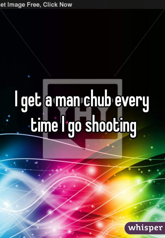 I get a man chub every time I go shooting