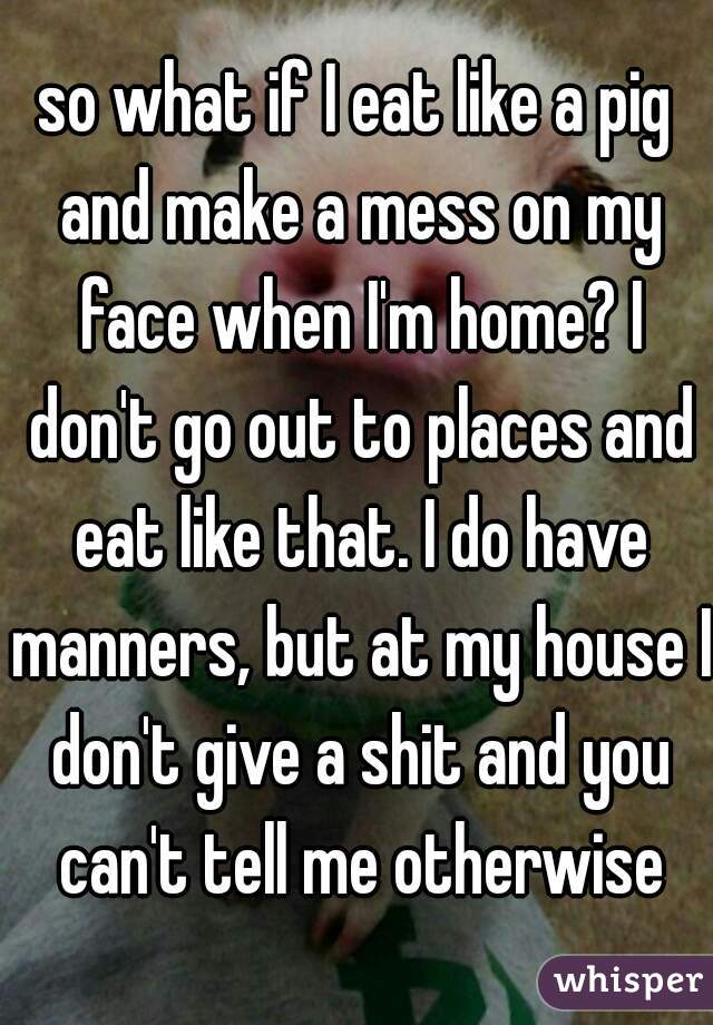so what if I eat like a pig and make a mess on my face when I'm home? I don't go out to places and eat like that. I do have manners, but at my house I don't give a shit and you can't tell me otherwise