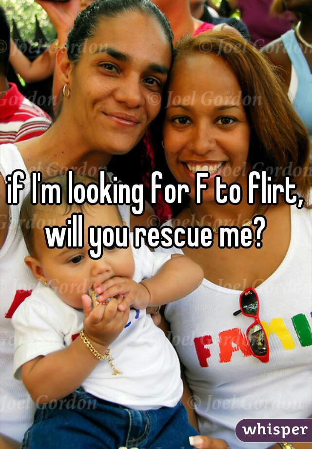 if I'm looking for F to flirt, will you rescue me? 
