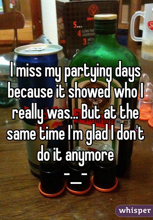I miss my partying days because it showed who I really was... But at the same time I'm glad I don't do it anymore
-__-