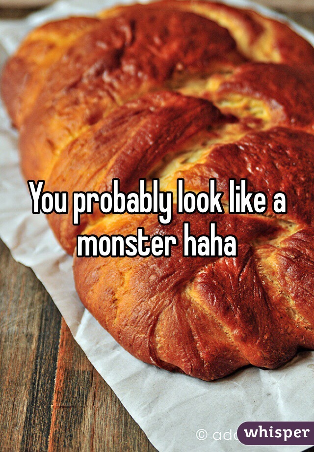 You probably look like a monster haha 