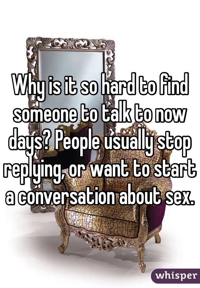 Why is it so hard to find someone to talk to now days? People usually stop replying, or want to start a conversation about sex.