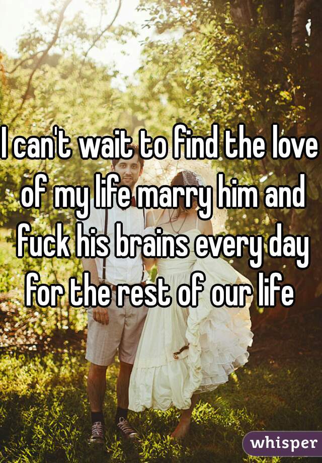 I can't wait to find the love of my life marry him and fuck his brains every day for the rest of our life 