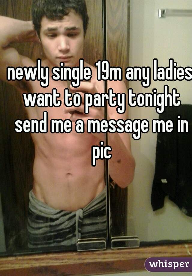 newly single 19m any ladies want to party tonight send me a message me in pic