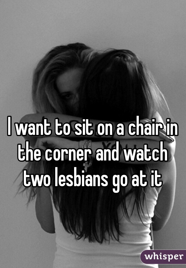I want to sit on a chair in the corner and watch two lesbians go at it