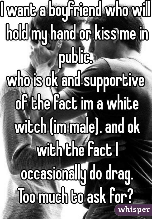 I want a boyfriend who will hold my hand or kiss me in public. 
who is ok and supportive of the fact im a white witch (im male). and ok with the fact I occasionally do drag.
Too much to ask for?