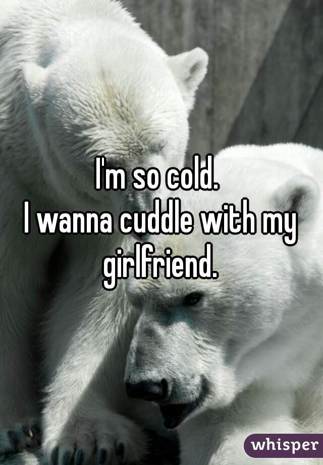 I'm so cold. 
I wanna cuddle with my girlfriend. 