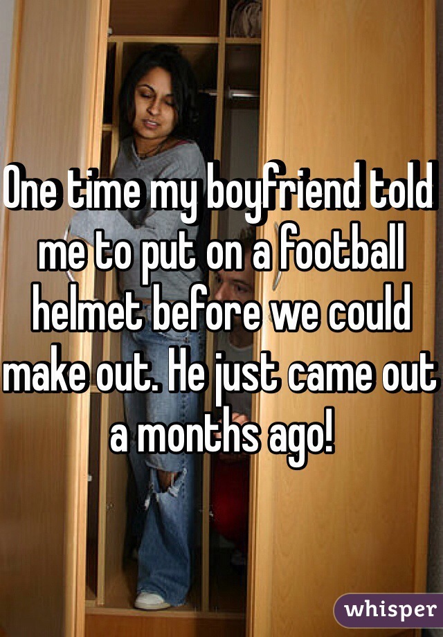 One time my boyfriend told me to put on a football helmet before we could make out. He just came out a months ago!