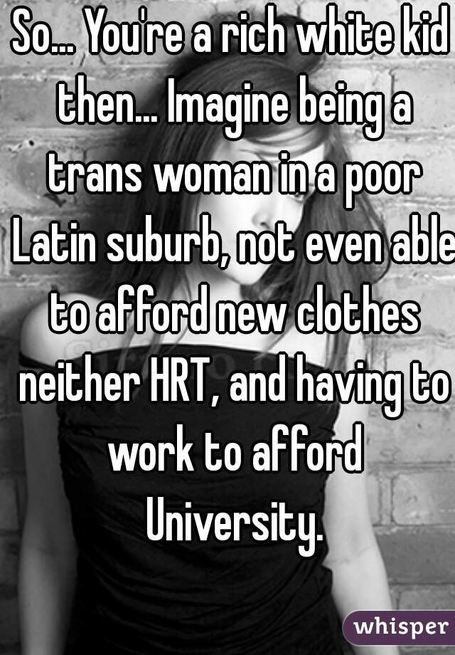So... You're a rich white kid then... Imagine being a trans woman in a poor Latin suburb, not even able to afford new clothes neither HRT, and having to work to afford University.