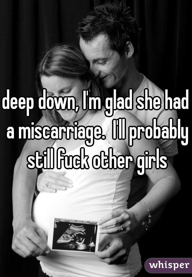 deep down, I'm glad she had a miscarriage.  I'll probably still fuck other girls