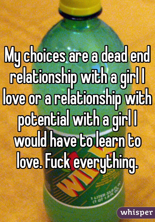 My choices are a dead end relationship with a girl I love or a relationship with potential with a girl I would have to learn to love. Fuck everything.