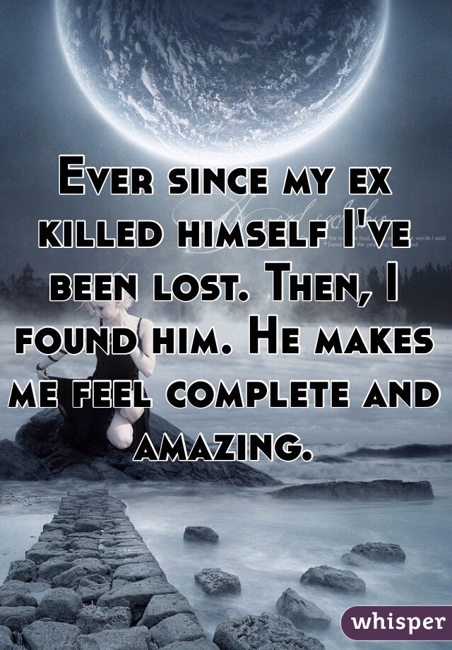Ever since my ex killed himself I've been lost. Then, I found him. He makes me feel complete and amazing.