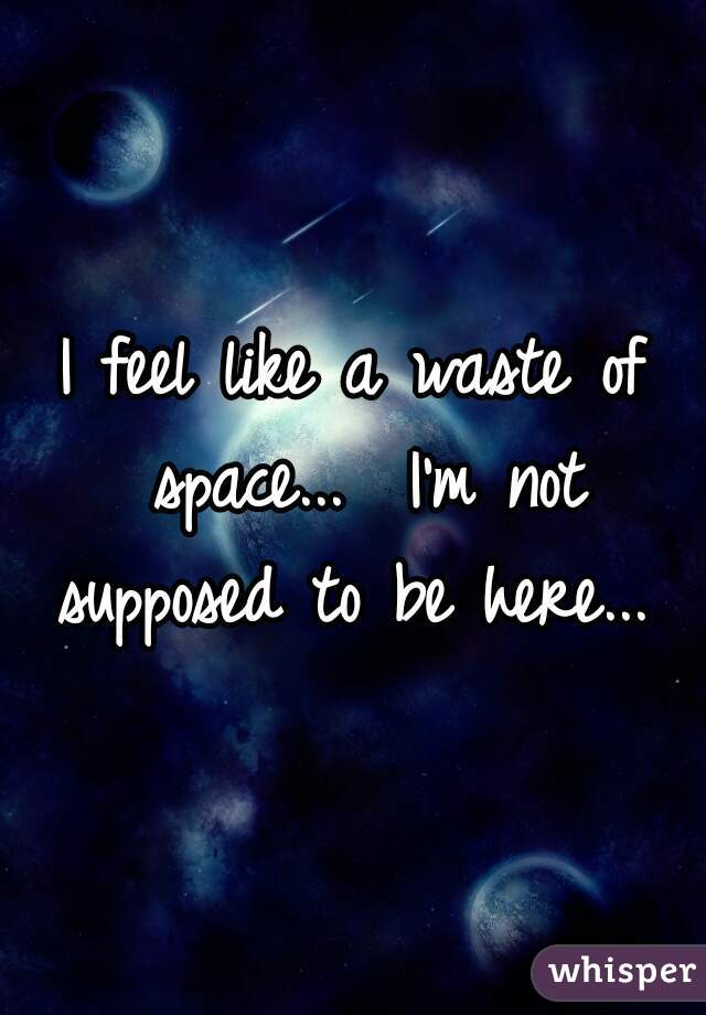 I feel like a waste of space...  I'm not supposed to be here... 