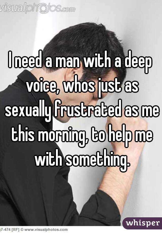 I need a man with a deep voice, whos just as sexually frustrated as me this morning, to help me with something.