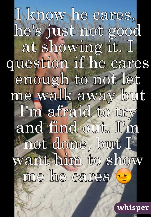 I know he cares, he's just not good at showing it. I question if he cares enough to not let me walk away but I'm afraid to try and find out. I'm not done, but I want him to show me he cares 😳 