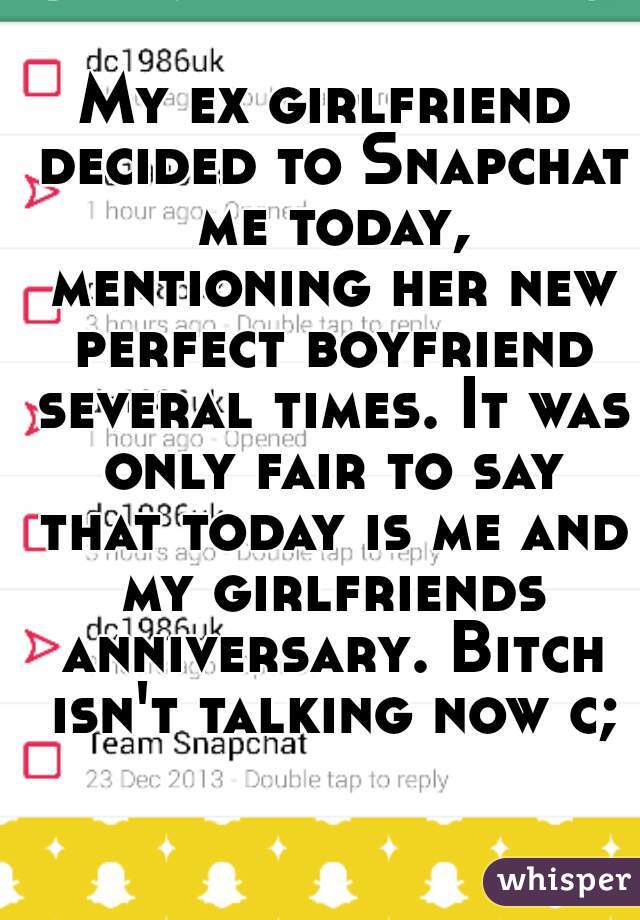 My ex girlfriend decided to Snapchat me today, mentioning her new perfect boyfriend several times. It was only fair to say that today is me and my girlfriends anniversary. Bitch isn't talking now c;